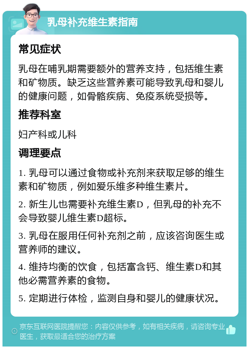 乳母补充维生素指南 常见症状 乳母在哺乳期需要额外的营养支持，包括维生素和矿物质。缺乏这些营养素可能导致乳母和婴儿的健康问题，如骨骼疾病、免疫系统受损等。 推荐科室 妇产科或儿科 调理要点 1. 乳母可以通过食物或补充剂来获取足够的维生素和矿物质，例如爱乐维多种维生素片。 2. 新生儿也需要补充维生素D，但乳母的补充不会导致婴儿维生素D超标。 3. 乳母在服用任何补充剂之前，应该咨询医生或营养师的建议。 4. 维持均衡的饮食，包括富含钙、维生素D和其他必需营养素的食物。 5. 定期进行体检，监测自身和婴儿的健康状况。