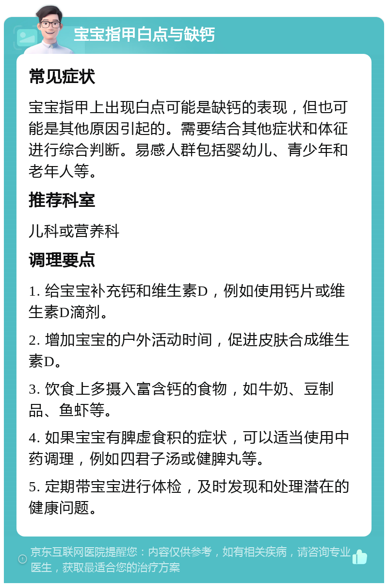 宝宝指甲白点与缺钙 常见症状 宝宝指甲上出现白点可能是缺钙的表现，但也可能是其他原因引起的。需要结合其他症状和体征进行综合判断。易感人群包括婴幼儿、青少年和老年人等。 推荐科室 儿科或营养科 调理要点 1. 给宝宝补充钙和维生素D，例如使用钙片或维生素D滴剂。 2. 增加宝宝的户外活动时间，促进皮肤合成维生素D。 3. 饮食上多摄入富含钙的食物，如牛奶、豆制品、鱼虾等。 4. 如果宝宝有脾虚食积的症状，可以适当使用中药调理，例如四君子汤或健脾丸等。 5. 定期带宝宝进行体检，及时发现和处理潜在的健康问题。