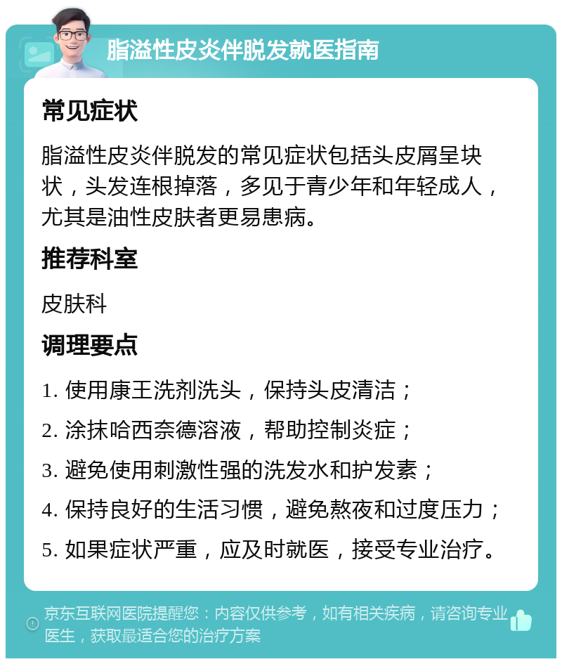 脂溢性皮炎伴脱发就医指南 常见症状 脂溢性皮炎伴脱发的常见症状包括头皮屑呈块状，头发连根掉落，多见于青少年和年轻成人，尤其是油性皮肤者更易患病。 推荐科室 皮肤科 调理要点 1. 使用康王洗剂洗头，保持头皮清洁； 2. 涂抹哈西奈德溶液，帮助控制炎症； 3. 避免使用刺激性强的洗发水和护发素； 4. 保持良好的生活习惯，避免熬夜和过度压力； 5. 如果症状严重，应及时就医，接受专业治疗。