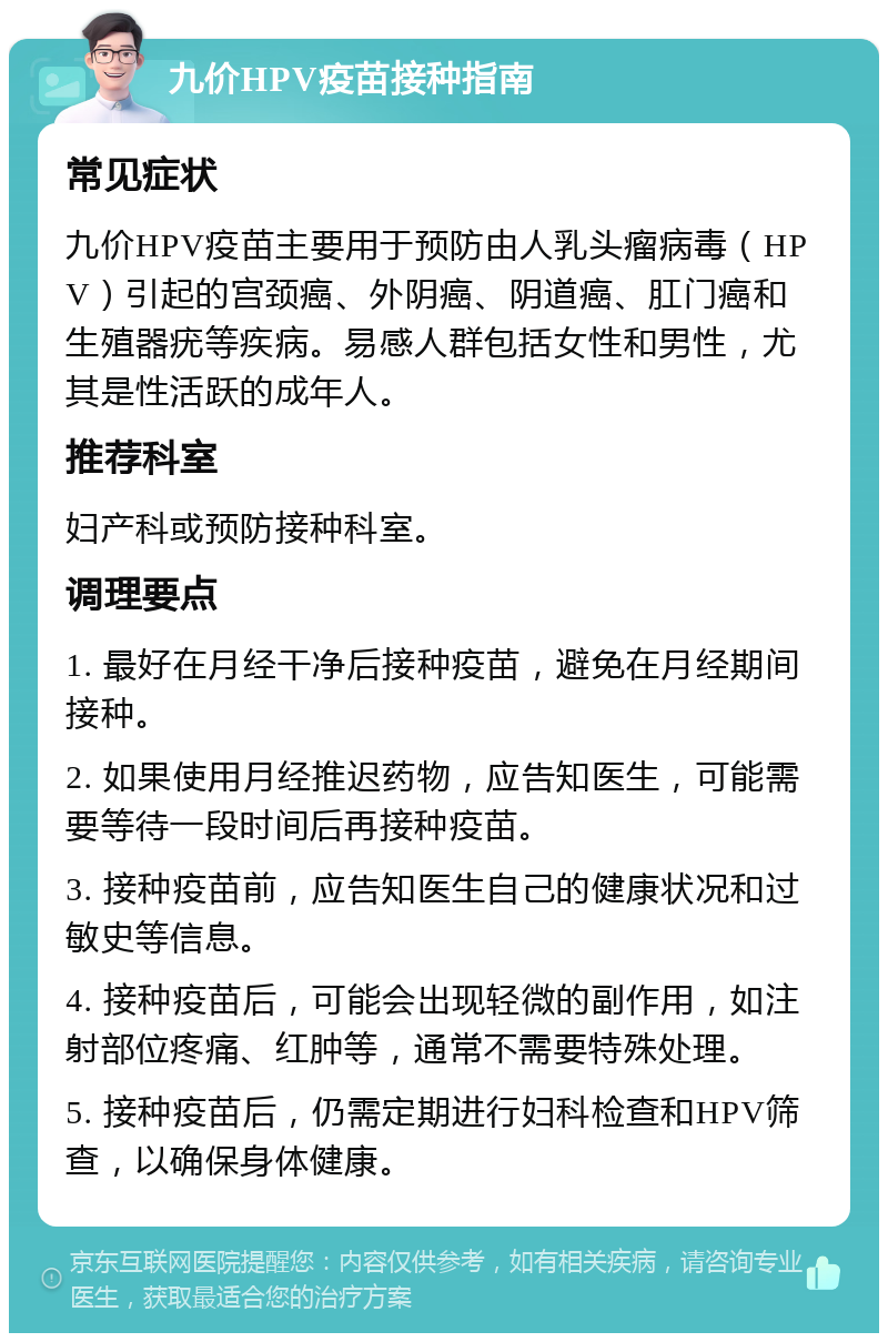 九价HPV疫苗接种指南 常见症状 九价HPV疫苗主要用于预防由人乳头瘤病毒（HPV）引起的宫颈癌、外阴癌、阴道癌、肛门癌和生殖器疣等疾病。易感人群包括女性和男性，尤其是性活跃的成年人。 推荐科室 妇产科或预防接种科室。 调理要点 1. 最好在月经干净后接种疫苗，避免在月经期间接种。 2. 如果使用月经推迟药物，应告知医生，可能需要等待一段时间后再接种疫苗。 3. 接种疫苗前，应告知医生自己的健康状况和过敏史等信息。 4. 接种疫苗后，可能会出现轻微的副作用，如注射部位疼痛、红肿等，通常不需要特殊处理。 5. 接种疫苗后，仍需定期进行妇科检查和HPV筛查，以确保身体健康。