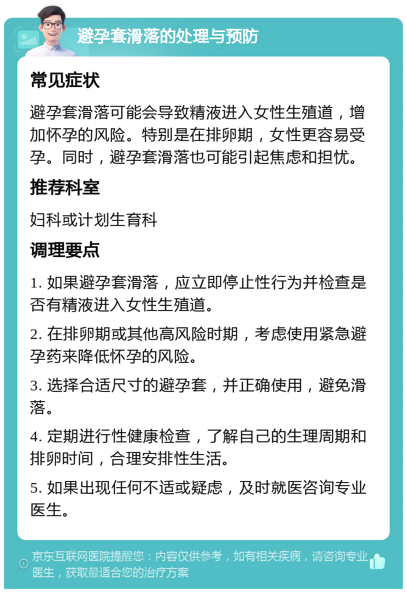 避孕套滑落的处理与预防 常见症状 避孕套滑落可能会导致精液进入女性生殖道，增加怀孕的风险。特别是在排卵期，女性更容易受孕。同时，避孕套滑落也可能引起焦虑和担忧。 推荐科室 妇科或计划生育科 调理要点 1. 如果避孕套滑落，应立即停止性行为并检查是否有精液进入女性生殖道。 2. 在排卵期或其他高风险时期，考虑使用紧急避孕药来降低怀孕的风险。 3. 选择合适尺寸的避孕套，并正确使用，避免滑落。 4. 定期进行性健康检查，了解自己的生理周期和排卵时间，合理安排性生活。 5. 如果出现任何不适或疑虑，及时就医咨询专业医生。