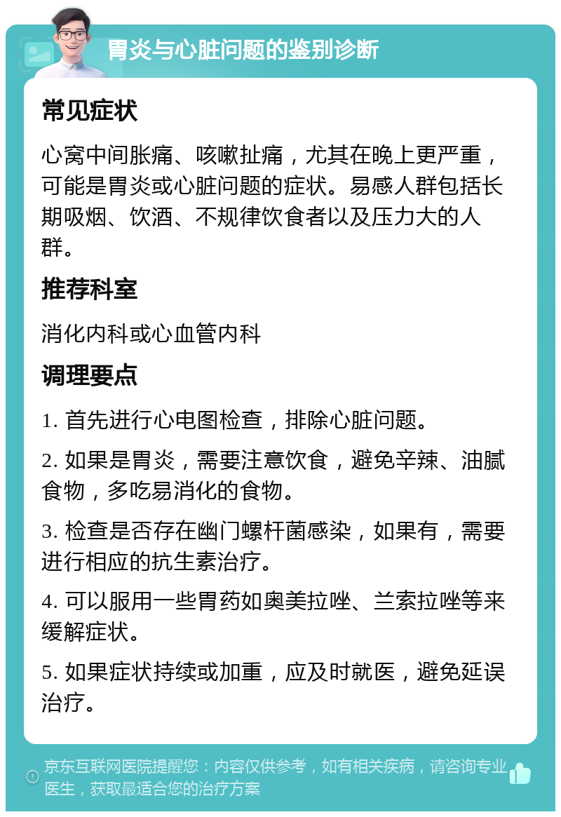 胃炎与心脏问题的鉴别诊断 常见症状 心窝中间胀痛、咳嗽扯痛，尤其在晚上更严重，可能是胃炎或心脏问题的症状。易感人群包括长期吸烟、饮酒、不规律饮食者以及压力大的人群。 推荐科室 消化内科或心血管内科 调理要点 1. 首先进行心电图检查，排除心脏问题。 2. 如果是胃炎，需要注意饮食，避免辛辣、油腻食物，多吃易消化的食物。 3. 检查是否存在幽门螺杆菌感染，如果有，需要进行相应的抗生素治疗。 4. 可以服用一些胃药如奥美拉唑、兰索拉唑等来缓解症状。 5. 如果症状持续或加重，应及时就医，避免延误治疗。