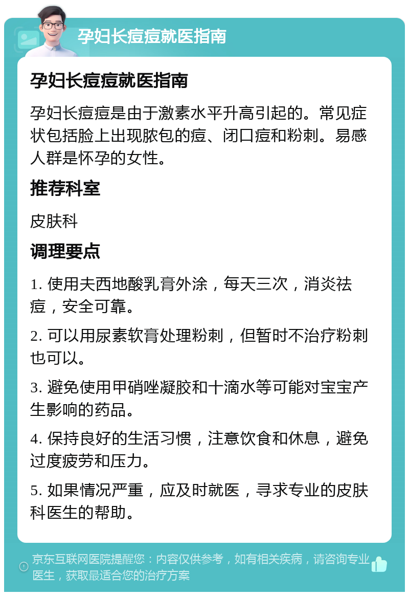 孕妇长痘痘就医指南 孕妇长痘痘就医指南 孕妇长痘痘是由于激素水平升高引起的。常见症状包括脸上出现脓包的痘、闭口痘和粉刺。易感人群是怀孕的女性。 推荐科室 皮肤科 调理要点 1. 使用夫西地酸乳膏外涂，每天三次，消炎祛痘，安全可靠。 2. 可以用尿素软膏处理粉刺，但暂时不治疗粉刺也可以。 3. 避免使用甲硝唑凝胶和十滴水等可能对宝宝产生影响的药品。 4. 保持良好的生活习惯，注意饮食和休息，避免过度疲劳和压力。 5. 如果情况严重，应及时就医，寻求专业的皮肤科医生的帮助。