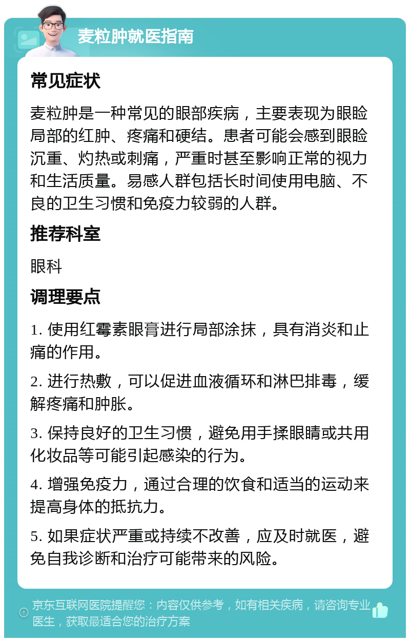 麦粒肿就医指南 常见症状 麦粒肿是一种常见的眼部疾病，主要表现为眼睑局部的红肿、疼痛和硬结。患者可能会感到眼睑沉重、灼热或刺痛，严重时甚至影响正常的视力和生活质量。易感人群包括长时间使用电脑、不良的卫生习惯和免疫力较弱的人群。 推荐科室 眼科 调理要点 1. 使用红霉素眼膏进行局部涂抹，具有消炎和止痛的作用。 2. 进行热敷，可以促进血液循环和淋巴排毒，缓解疼痛和肿胀。 3. 保持良好的卫生习惯，避免用手揉眼睛或共用化妆品等可能引起感染的行为。 4. 增强免疫力，通过合理的饮食和适当的运动来提高身体的抵抗力。 5. 如果症状严重或持续不改善，应及时就医，避免自我诊断和治疗可能带来的风险。