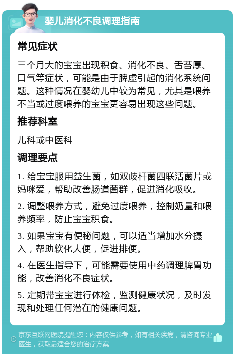 婴儿消化不良调理指南 常见症状 三个月大的宝宝出现积食、消化不良、舌苔厚、口气等症状，可能是由于脾虚引起的消化系统问题。这种情况在婴幼儿中较为常见，尤其是喂养不当或过度喂养的宝宝更容易出现这些问题。 推荐科室 儿科或中医科 调理要点 1. 给宝宝服用益生菌，如双歧杆菌四联活菌片或妈咪爱，帮助改善肠道菌群，促进消化吸收。 2. 调整喂养方式，避免过度喂养，控制奶量和喂养频率，防止宝宝积食。 3. 如果宝宝有便秘问题，可以适当增加水分摄入，帮助软化大便，促进排便。 4. 在医生指导下，可能需要使用中药调理脾胃功能，改善消化不良症状。 5. 定期带宝宝进行体检，监测健康状况，及时发现和处理任何潜在的健康问题。