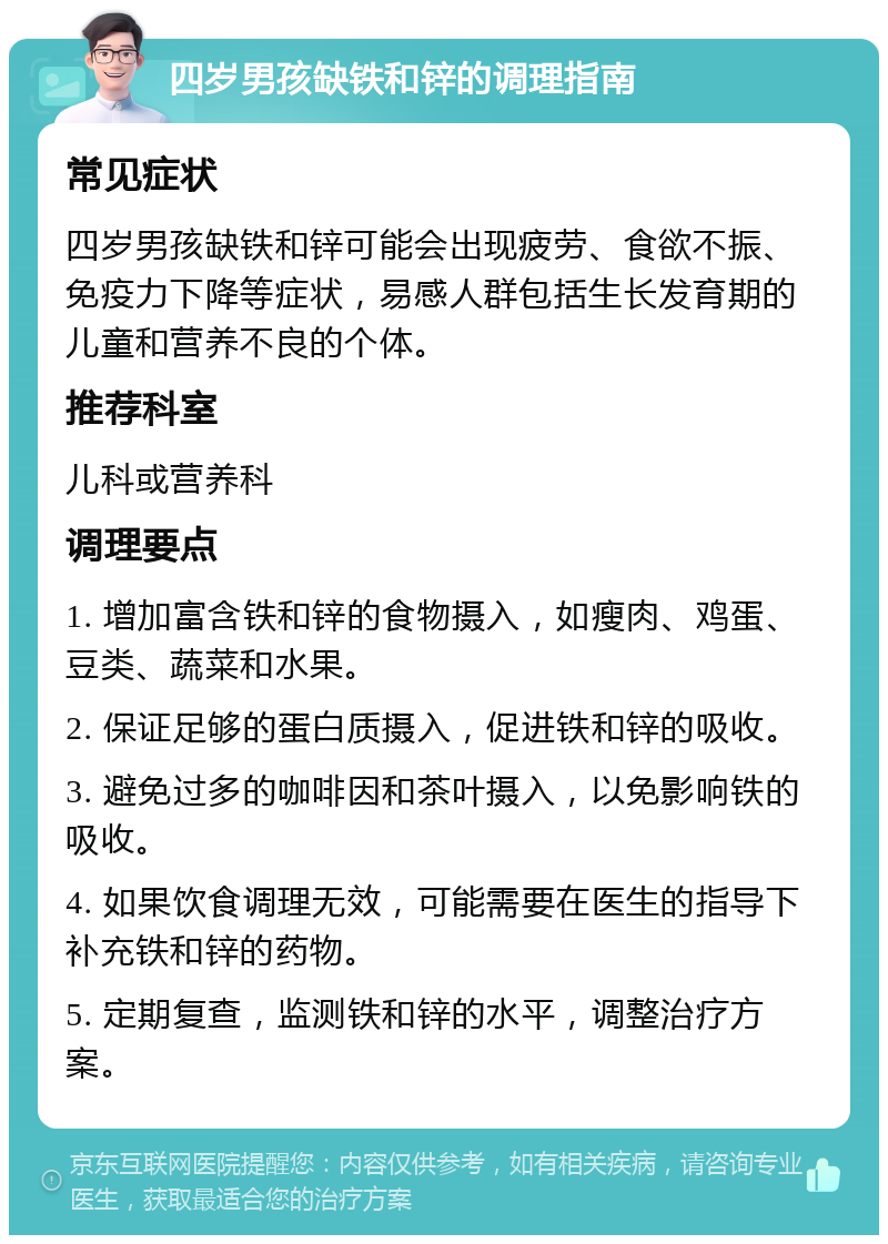 四岁男孩缺铁和锌的调理指南 常见症状 四岁男孩缺铁和锌可能会出现疲劳、食欲不振、免疫力下降等症状，易感人群包括生长发育期的儿童和营养不良的个体。 推荐科室 儿科或营养科 调理要点 1. 增加富含铁和锌的食物摄入，如瘦肉、鸡蛋、豆类、蔬菜和水果。 2. 保证足够的蛋白质摄入，促进铁和锌的吸收。 3. 避免过多的咖啡因和茶叶摄入，以免影响铁的吸收。 4. 如果饮食调理无效，可能需要在医生的指导下补充铁和锌的药物。 5. 定期复查，监测铁和锌的水平，调整治疗方案。