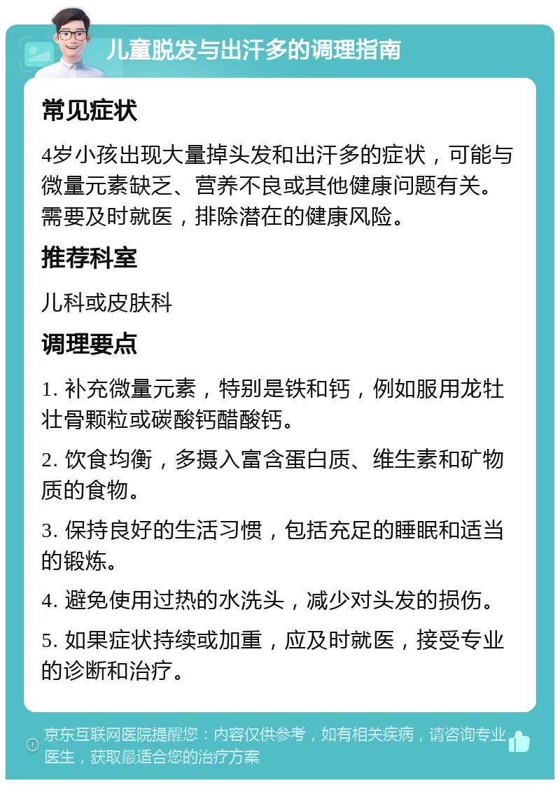 儿童脱发与出汗多的调理指南 常见症状 4岁小孩出现大量掉头发和出汗多的症状，可能与微量元素缺乏、营养不良或其他健康问题有关。需要及时就医，排除潜在的健康风险。 推荐科室 儿科或皮肤科 调理要点 1. 补充微量元素，特别是铁和钙，例如服用龙牡壮骨颗粒或碳酸钙醋酸钙。 2. 饮食均衡，多摄入富含蛋白质、维生素和矿物质的食物。 3. 保持良好的生活习惯，包括充足的睡眠和适当的锻炼。 4. 避免使用过热的水洗头，减少对头发的损伤。 5. 如果症状持续或加重，应及时就医，接受专业的诊断和治疗。