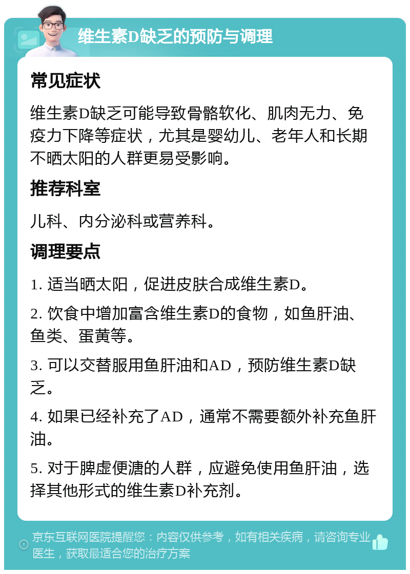 维生素D缺乏的预防与调理 常见症状 维生素D缺乏可能导致骨骼软化、肌肉无力、免疫力下降等症状，尤其是婴幼儿、老年人和长期不晒太阳的人群更易受影响。 推荐科室 儿科、内分泌科或营养科。 调理要点 1. 适当晒太阳，促进皮肤合成维生素D。 2. 饮食中增加富含维生素D的食物，如鱼肝油、鱼类、蛋黄等。 3. 可以交替服用鱼肝油和AD，预防维生素D缺乏。 4. 如果已经补充了AD，通常不需要额外补充鱼肝油。 5. 对于脾虚便溏的人群，应避免使用鱼肝油，选择其他形式的维生素D补充剂。