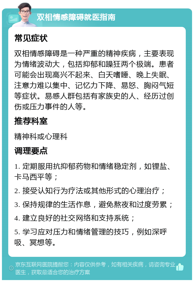 双相情感障碍就医指南 常见症状 双相情感障碍是一种严重的精神疾病，主要表现为情绪波动大，包括抑郁和躁狂两个极端。患者可能会出现高兴不起来、白天嗜睡、晚上失眠、注意力难以集中、记忆力下降、易怒、胸闷气短等症状。易感人群包括有家族史的人、经历过创伤或压力事件的人等。 推荐科室 精神科或心理科 调理要点 1. 定期服用抗抑郁药物和情绪稳定剂，如锂盐、卡马西平等； 2. 接受认知行为疗法或其他形式的心理治疗； 3. 保持规律的生活作息，避免熬夜和过度劳累； 4. 建立良好的社交网络和支持系统； 5. 学习应对压力和情绪管理的技巧，例如深呼吸、冥想等。