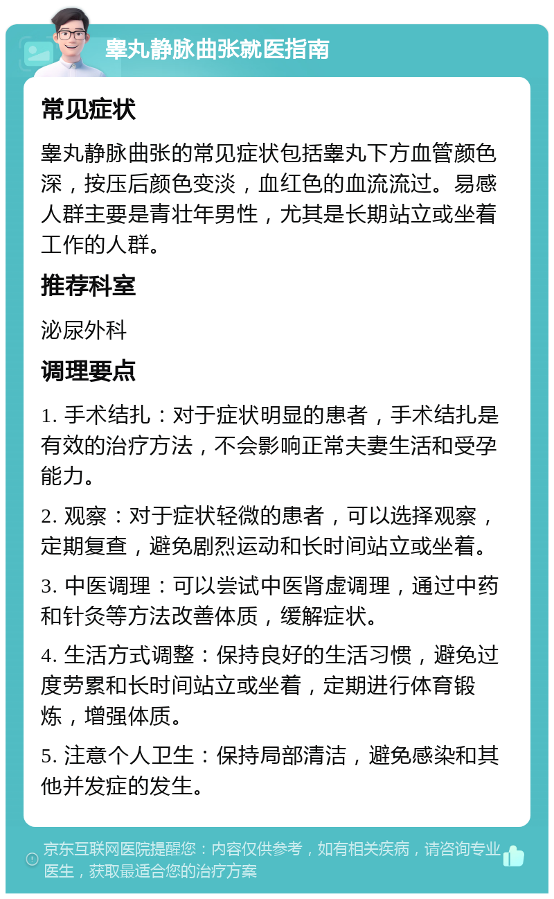 睾丸静脉曲张就医指南 常见症状 睾丸静脉曲张的常见症状包括睾丸下方血管颜色深，按压后颜色变淡，血红色的血流流过。易感人群主要是青壮年男性，尤其是长期站立或坐着工作的人群。 推荐科室 泌尿外科 调理要点 1. 手术结扎：对于症状明显的患者，手术结扎是有效的治疗方法，不会影响正常夫妻生活和受孕能力。 2. 观察：对于症状轻微的患者，可以选择观察，定期复查，避免剧烈运动和长时间站立或坐着。 3. 中医调理：可以尝试中医肾虚调理，通过中药和针灸等方法改善体质，缓解症状。 4. 生活方式调整：保持良好的生活习惯，避免过度劳累和长时间站立或坐着，定期进行体育锻炼，增强体质。 5. 注意个人卫生：保持局部清洁，避免感染和其他并发症的发生。