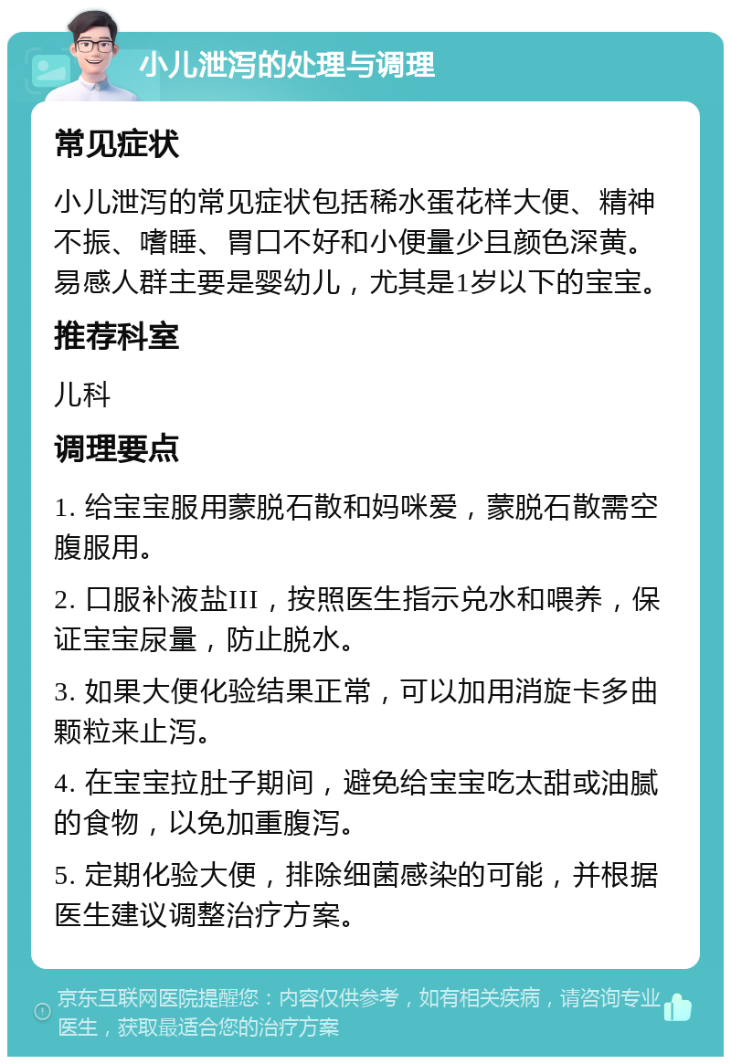 小儿泄泻的处理与调理 常见症状 小儿泄泻的常见症状包括稀水蛋花样大便、精神不振、嗜睡、胃口不好和小便量少且颜色深黄。易感人群主要是婴幼儿，尤其是1岁以下的宝宝。 推荐科室 儿科 调理要点 1. 给宝宝服用蒙脱石散和妈咪爱，蒙脱石散需空腹服用。 2. 口服补液盐III，按照医生指示兑水和喂养，保证宝宝尿量，防止脱水。 3. 如果大便化验结果正常，可以加用消旋卡多曲颗粒来止泻。 4. 在宝宝拉肚子期间，避免给宝宝吃太甜或油腻的食物，以免加重腹泻。 5. 定期化验大便，排除细菌感染的可能，并根据医生建议调整治疗方案。