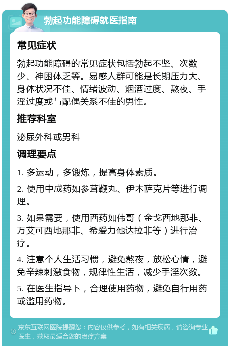 勃起功能障碍就医指南 常见症状 勃起功能障碍的常见症状包括勃起不坚、次数少、神困体乏等。易感人群可能是长期压力大、身体状况不佳、情绪波动、烟酒过度、熬夜、手淫过度或与配偶关系不佳的男性。 推荐科室 泌尿外科或男科 调理要点 1. 多运动，多锻炼，提高身体素质。 2. 使用中成药如参茸鞭丸、伊木萨克片等进行调理。 3. 如果需要，使用西药如伟哥（金戈西地那非、万艾可西地那非、希爱力他达拉非等）进行治疗。 4. 注意个人生活习惯，避免熬夜，放松心情，避免辛辣刺激食物，规律性生活，减少手淫次数。 5. 在医生指导下，合理使用药物，避免自行用药或滥用药物。