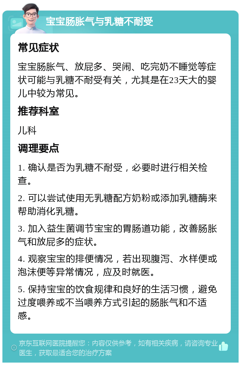 宝宝肠胀气与乳糖不耐受 常见症状 宝宝肠胀气、放屁多、哭闹、吃完奶不睡觉等症状可能与乳糖不耐受有关，尤其是在23天大的婴儿中较为常见。 推荐科室 儿科 调理要点 1. 确认是否为乳糖不耐受，必要时进行相关检查。 2. 可以尝试使用无乳糖配方奶粉或添加乳糖酶来帮助消化乳糖。 3. 加入益生菌调节宝宝的胃肠道功能，改善肠胀气和放屁多的症状。 4. 观察宝宝的排便情况，若出现腹泻、水样便或泡沫便等异常情况，应及时就医。 5. 保持宝宝的饮食规律和良好的生活习惯，避免过度喂养或不当喂养方式引起的肠胀气和不适感。