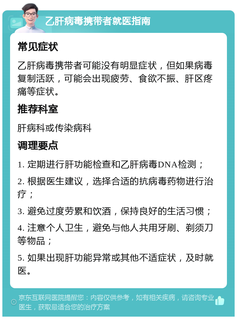 乙肝病毒携带者就医指南 常见症状 乙肝病毒携带者可能没有明显症状，但如果病毒复制活跃，可能会出现疲劳、食欲不振、肝区疼痛等症状。 推荐科室 肝病科或传染病科 调理要点 1. 定期进行肝功能检查和乙肝病毒DNA检测； 2. 根据医生建议，选择合适的抗病毒药物进行治疗； 3. 避免过度劳累和饮酒，保持良好的生活习惯； 4. 注意个人卫生，避免与他人共用牙刷、剃须刀等物品； 5. 如果出现肝功能异常或其他不适症状，及时就医。