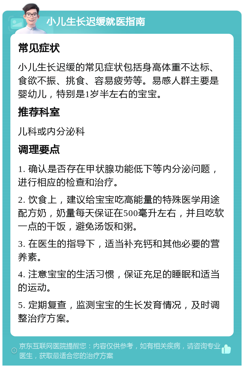 小儿生长迟缓就医指南 常见症状 小儿生长迟缓的常见症状包括身高体重不达标、食欲不振、挑食、容易疲劳等。易感人群主要是婴幼儿，特别是1岁半左右的宝宝。 推荐科室 儿科或内分泌科 调理要点 1. 确认是否存在甲状腺功能低下等内分泌问题，进行相应的检查和治疗。 2. 饮食上，建议给宝宝吃高能量的特殊医学用途配方奶，奶量每天保证在500毫升左右，并且吃软一点的干饭，避免汤饭和粥。 3. 在医生的指导下，适当补充钙和其他必要的营养素。 4. 注意宝宝的生活习惯，保证充足的睡眠和适当的运动。 5. 定期复查，监测宝宝的生长发育情况，及时调整治疗方案。