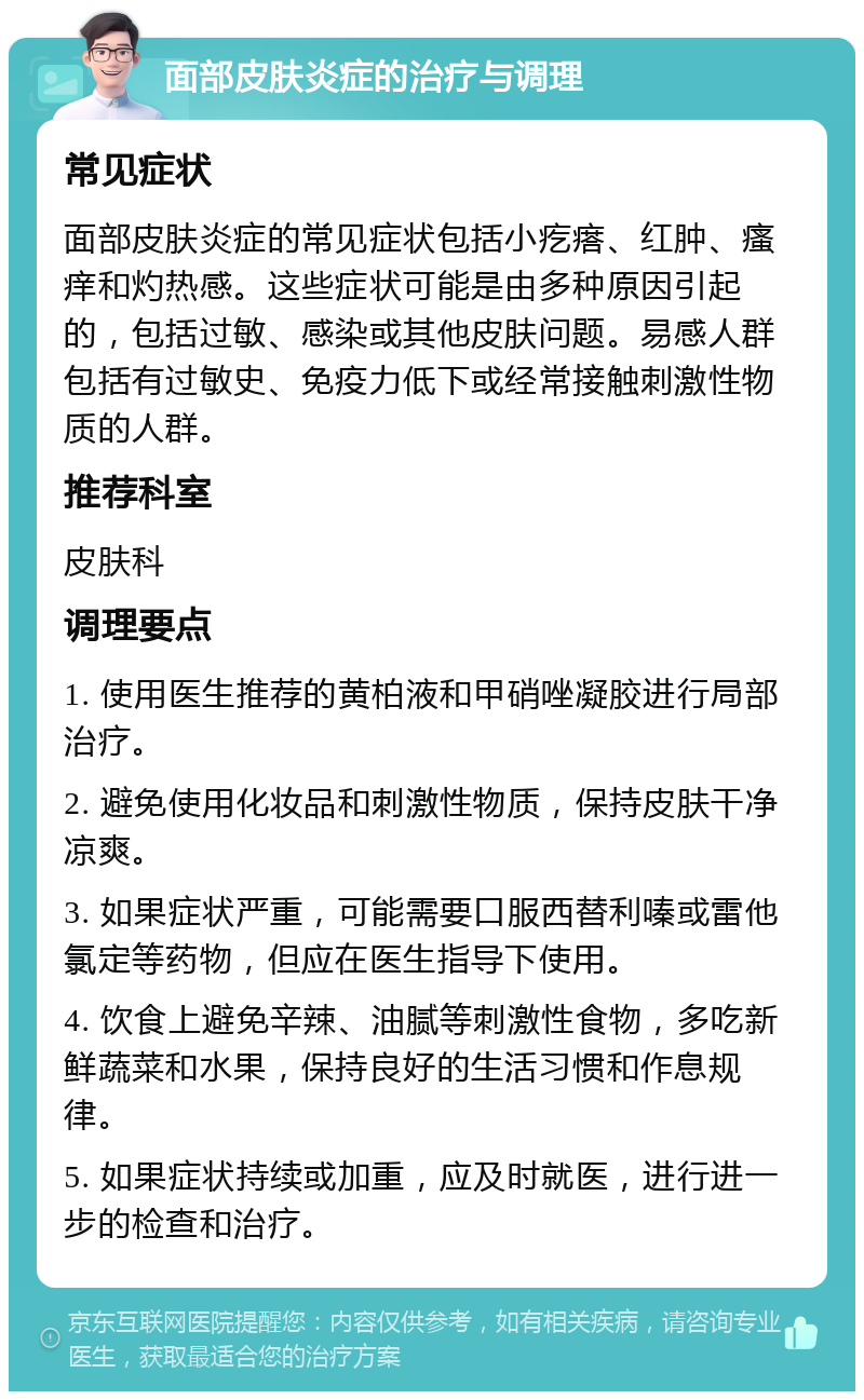 面部皮肤炎症的治疗与调理 常见症状 面部皮肤炎症的常见症状包括小疙瘩、红肿、瘙痒和灼热感。这些症状可能是由多种原因引起的，包括过敏、感染或其他皮肤问题。易感人群包括有过敏史、免疫力低下或经常接触刺激性物质的人群。 推荐科室 皮肤科 调理要点 1. 使用医生推荐的黄柏液和甲硝唑凝胶进行局部治疗。 2. 避免使用化妆品和刺激性物质，保持皮肤干净凉爽。 3. 如果症状严重，可能需要口服西替利嗪或雷他氯定等药物，但应在医生指导下使用。 4. 饮食上避免辛辣、油腻等刺激性食物，多吃新鲜蔬菜和水果，保持良好的生活习惯和作息规律。 5. 如果症状持续或加重，应及时就医，进行进一步的检查和治疗。