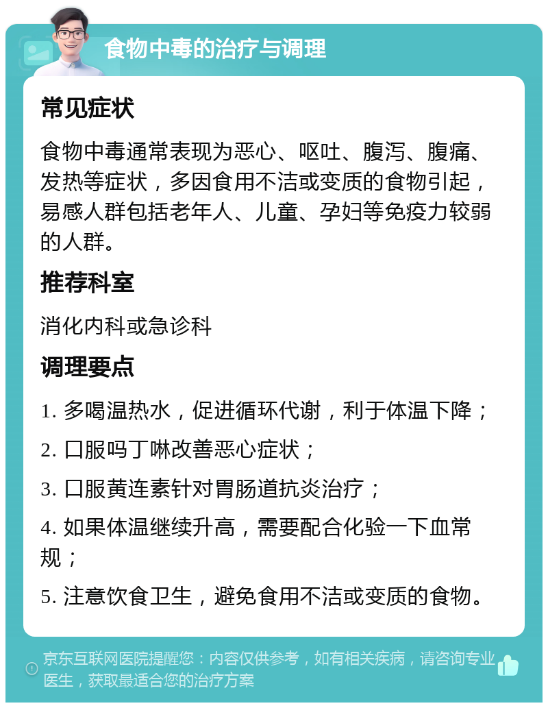 食物中毒的治疗与调理 常见症状 食物中毒通常表现为恶心、呕吐、腹泻、腹痛、发热等症状，多因食用不洁或变质的食物引起，易感人群包括老年人、儿童、孕妇等免疫力较弱的人群。 推荐科室 消化内科或急诊科 调理要点 1. 多喝温热水，促进循环代谢，利于体温下降； 2. 口服吗丁啉改善恶心症状； 3. 口服黄连素针对胃肠道抗炎治疗； 4. 如果体温继续升高，需要配合化验一下血常规； 5. 注意饮食卫生，避免食用不洁或变质的食物。