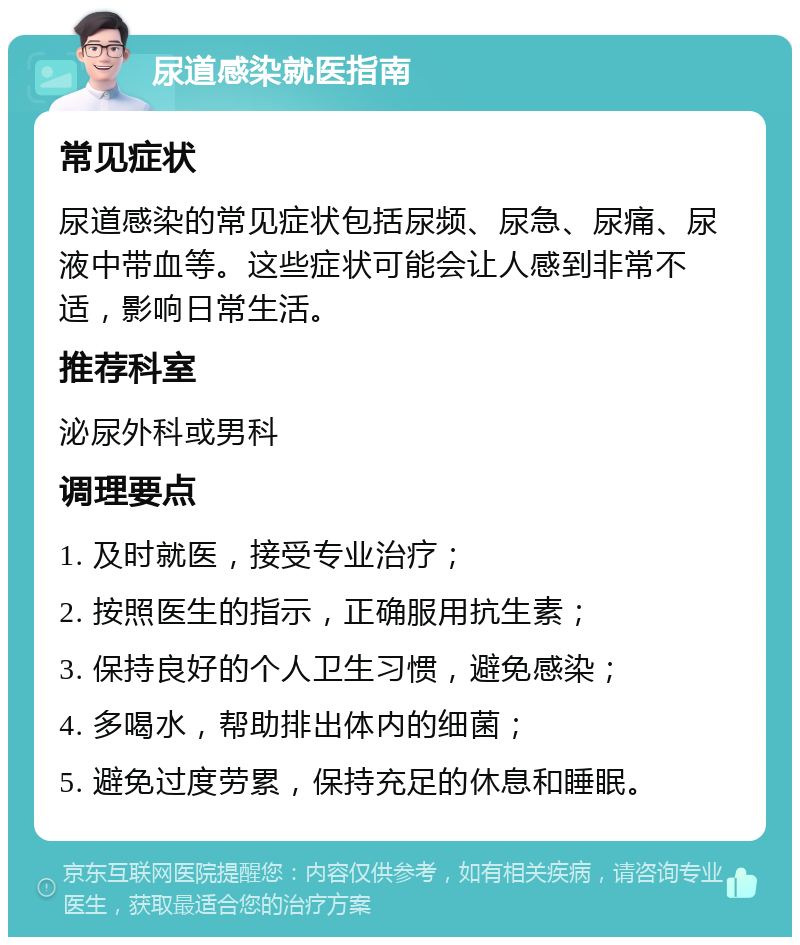 尿道感染就医指南 常见症状 尿道感染的常见症状包括尿频、尿急、尿痛、尿液中带血等。这些症状可能会让人感到非常不适，影响日常生活。 推荐科室 泌尿外科或男科 调理要点 1. 及时就医，接受专业治疗； 2. 按照医生的指示，正确服用抗生素； 3. 保持良好的个人卫生习惯，避免感染； 4. 多喝水，帮助排出体内的细菌； 5. 避免过度劳累，保持充足的休息和睡眠。