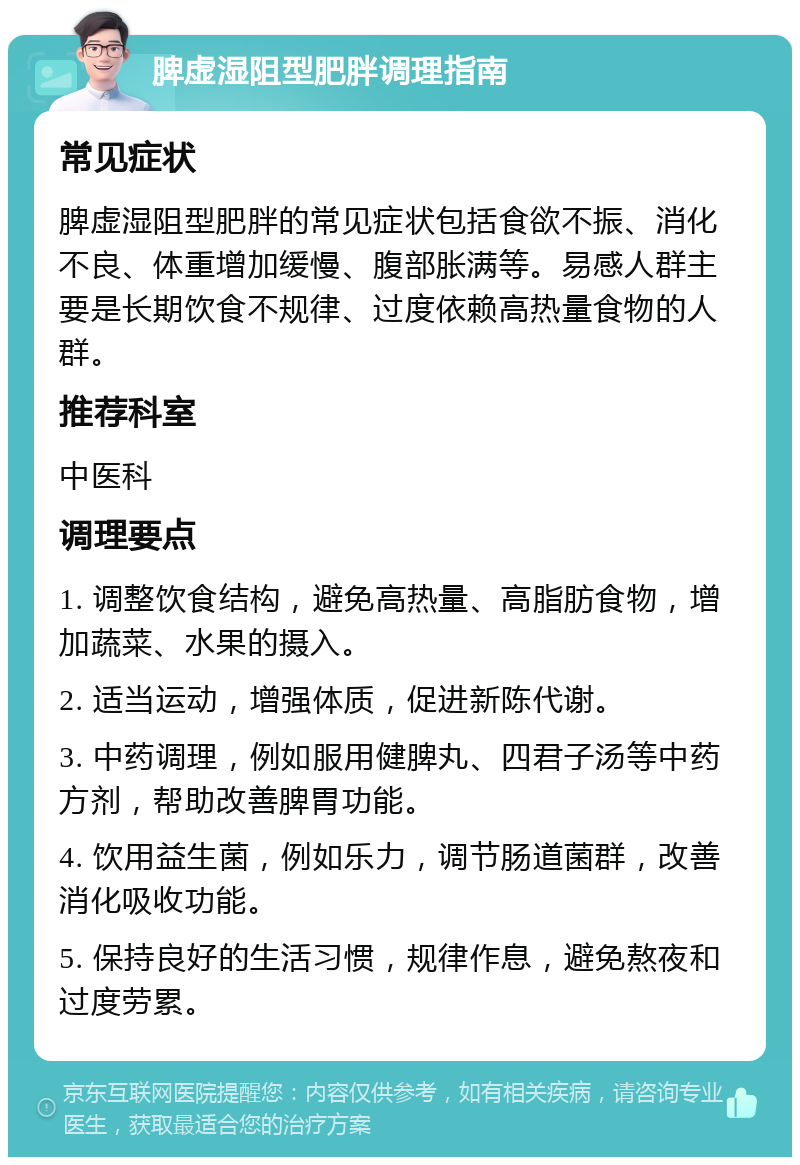 脾虚湿阻型肥胖调理指南 常见症状 脾虚湿阻型肥胖的常见症状包括食欲不振、消化不良、体重增加缓慢、腹部胀满等。易感人群主要是长期饮食不规律、过度依赖高热量食物的人群。 推荐科室 中医科 调理要点 1. 调整饮食结构，避免高热量、高脂肪食物，增加蔬菜、水果的摄入。 2. 适当运动，增强体质，促进新陈代谢。 3. 中药调理，例如服用健脾丸、四君子汤等中药方剂，帮助改善脾胃功能。 4. 饮用益生菌，例如乐力，调节肠道菌群，改善消化吸收功能。 5. 保持良好的生活习惯，规律作息，避免熬夜和过度劳累。