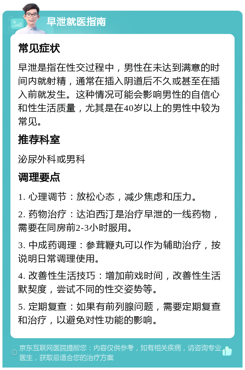 早泄就医指南 常见症状 早泄是指在性交过程中，男性在未达到满意的时间内就射精，通常在插入阴道后不久或甚至在插入前就发生。这种情况可能会影响男性的自信心和性生活质量，尤其是在40岁以上的男性中较为常见。 推荐科室 泌尿外科或男科 调理要点 1. 心理调节：放松心态，减少焦虑和压力。 2. 药物治疗：达泊西汀是治疗早泄的一线药物，需要在同房前2-3小时服用。 3. 中成药调理：参茸鞭丸可以作为辅助治疗，按说明日常调理使用。 4. 改善性生活技巧：增加前戏时间，改善性生活默契度，尝试不同的性交姿势等。 5. 定期复查：如果有前列腺问题，需要定期复查和治疗，以避免对性功能的影响。