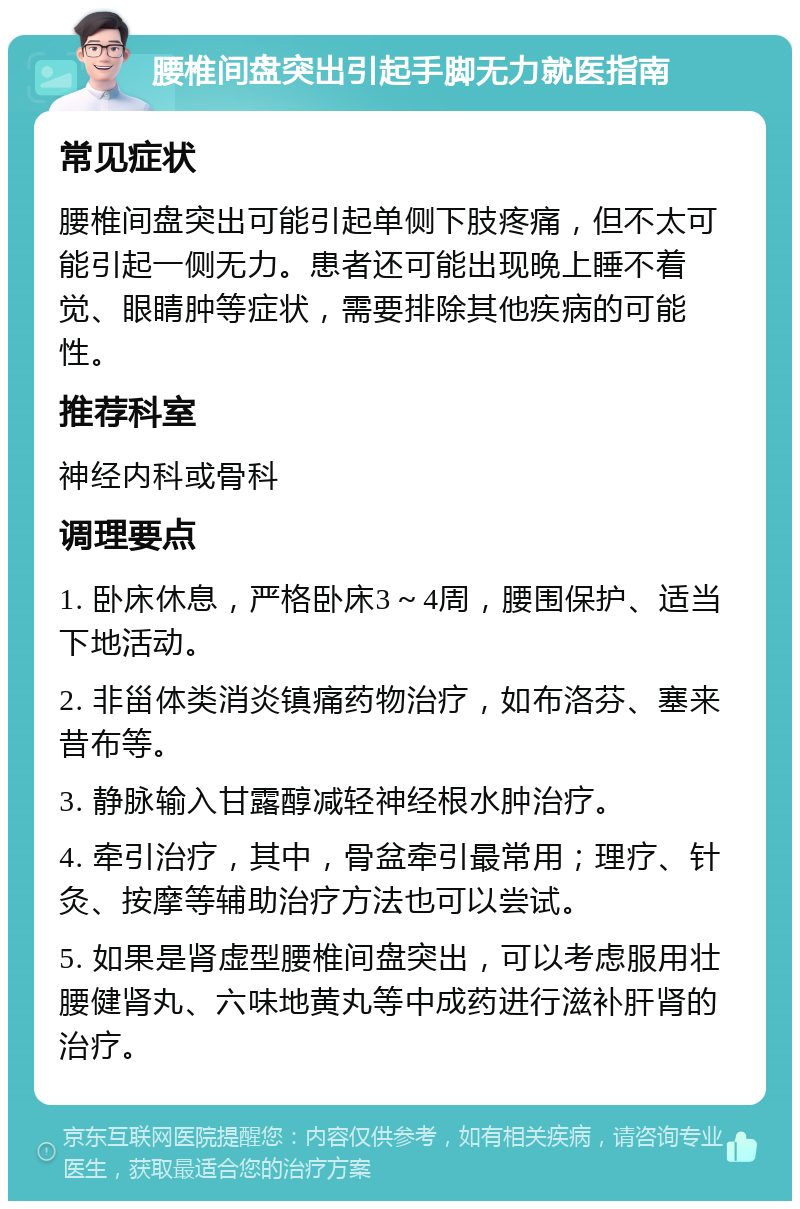 腰椎间盘突出引起手脚无力就医指南 常见症状 腰椎间盘突出可能引起单侧下肢疼痛，但不太可能引起一侧无力。患者还可能出现晚上睡不着觉、眼睛肿等症状，需要排除其他疾病的可能性。 推荐科室 神经内科或骨科 调理要点 1. 卧床休息，严格卧床3～4周，腰围保护、适当下地活动。 2. 非甾体类消炎镇痛药物治疗，如布洛芬、塞来昔布等。 3. 静脉输入甘露醇减轻神经根水肿治疗。 4. 牵引治疗，其中，骨盆牵引最常用；理疗、针灸、按摩等辅助治疗方法也可以尝试。 5. 如果是肾虚型腰椎间盘突出，可以考虑服用壮腰健肾丸、六味地黄丸等中成药进行滋补肝肾的治疗。