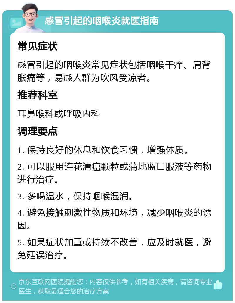 感冒引起的咽喉炎就医指南 常见症状 感冒引起的咽喉炎常见症状包括咽喉干痒、肩背胀痛等，易感人群为吹风受凉者。 推荐科室 耳鼻喉科或呼吸内科 调理要点 1. 保持良好的休息和饮食习惯，增强体质。 2. 可以服用连花清瘟颗粒或蒲地蓝口服液等药物进行治疗。 3. 多喝温水，保持咽喉湿润。 4. 避免接触刺激性物质和环境，减少咽喉炎的诱因。 5. 如果症状加重或持续不改善，应及时就医，避免延误治疗。