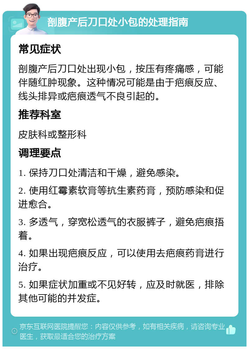 剖腹产后刀口处小包的处理指南 常见症状 剖腹产后刀口处出现小包，按压有疼痛感，可能伴随红肿现象。这种情况可能是由于疤痕反应、线头排异或疤痕透气不良引起的。 推荐科室 皮肤科或整形科 调理要点 1. 保持刀口处清洁和干燥，避免感染。 2. 使用红霉素软膏等抗生素药膏，预防感染和促进愈合。 3. 多透气，穿宽松透气的衣服裤子，避免疤痕捂着。 4. 如果出现疤痕反应，可以使用去疤痕药膏进行治疗。 5. 如果症状加重或不见好转，应及时就医，排除其他可能的并发症。