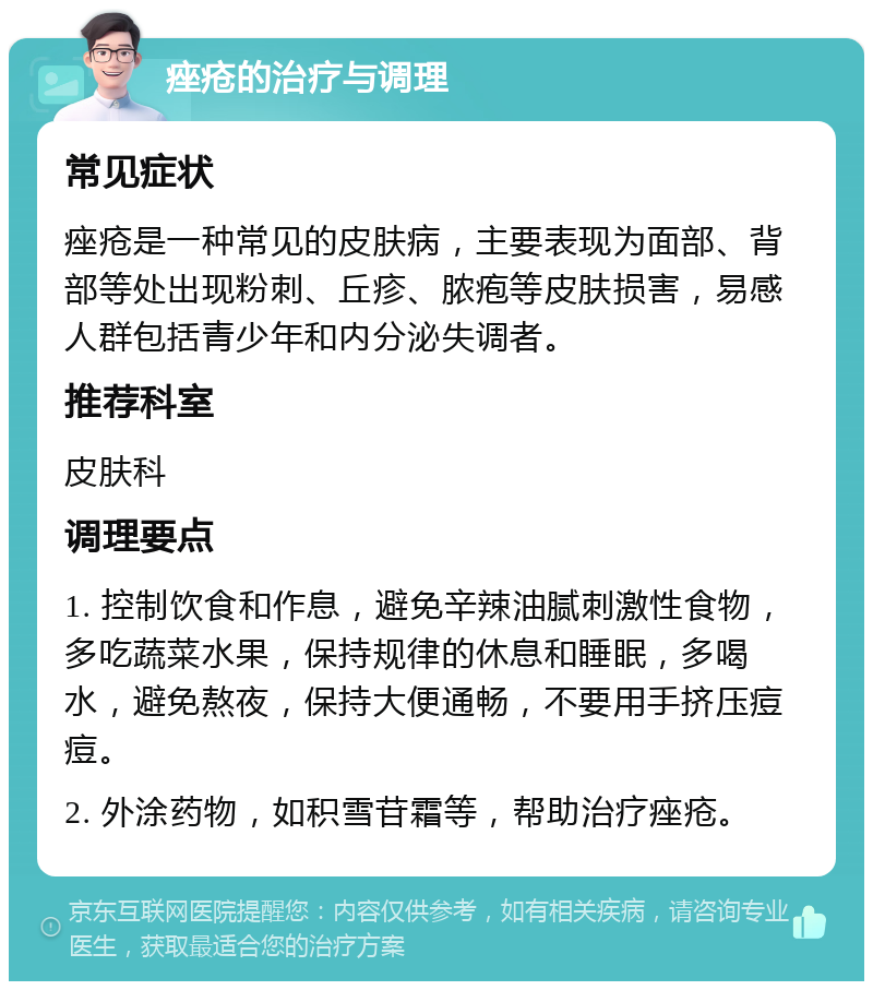 痤疮的治疗与调理 常见症状 痤疮是一种常见的皮肤病，主要表现为面部、背部等处出现粉刺、丘疹、脓疱等皮肤损害，易感人群包括青少年和内分泌失调者。 推荐科室 皮肤科 调理要点 1. 控制饮食和作息，避免辛辣油腻刺激性食物，多吃蔬菜水果，保持规律的休息和睡眠，多喝水，避免熬夜，保持大便通畅，不要用手挤压痘痘。 2. 外涂药物，如积雪苷霜等，帮助治疗痤疮。