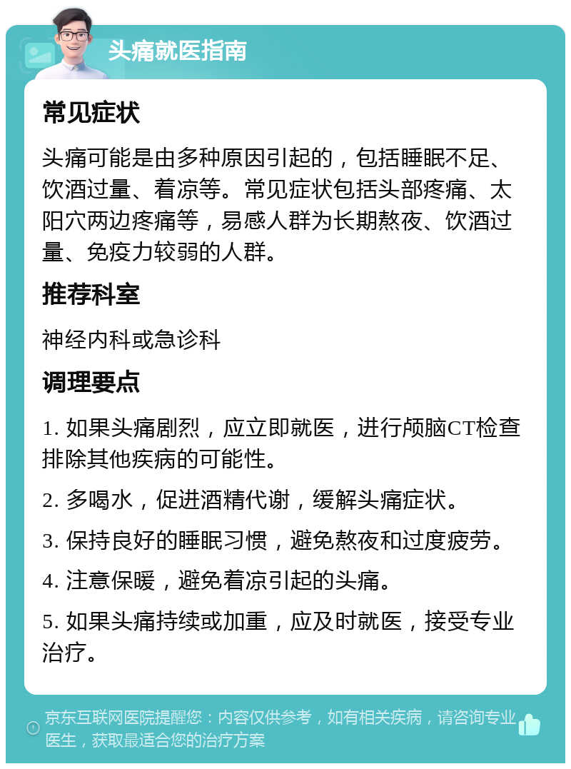 头痛就医指南 常见症状 头痛可能是由多种原因引起的，包括睡眠不足、饮酒过量、着凉等。常见症状包括头部疼痛、太阳穴两边疼痛等，易感人群为长期熬夜、饮酒过量、免疫力较弱的人群。 推荐科室 神经内科或急诊科 调理要点 1. 如果头痛剧烈，应立即就医，进行颅脑CT检查排除其他疾病的可能性。 2. 多喝水，促进酒精代谢，缓解头痛症状。 3. 保持良好的睡眠习惯，避免熬夜和过度疲劳。 4. 注意保暖，避免着凉引起的头痛。 5. 如果头痛持续或加重，应及时就医，接受专业治疗。