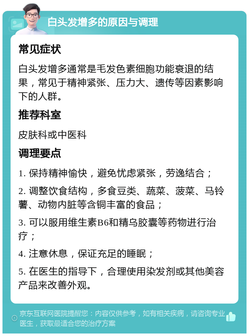 白头发增多的原因与调理 常见症状 白头发增多通常是毛发色素细胞功能衰退的结果，常见于精神紧张、压力大、遗传等因素影响下的人群。 推荐科室 皮肤科或中医科 调理要点 1. 保持精神愉快，避免忧虑紧张，劳逸结合； 2. 调整饮食结构，多食豆类、蔬菜、菠菜、马铃薯、动物内脏等含铜丰富的食品； 3. 可以服用维生素B6和精乌胶囊等药物进行治疗； 4. 注意休息，保证充足的睡眠； 5. 在医生的指导下，合理使用染发剂或其他美容产品来改善外观。