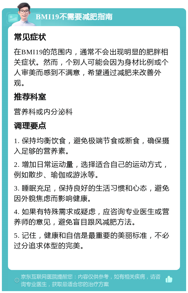 BMI19不需要减肥指南 常见症状 在BMI19的范围内，通常不会出现明显的肥胖相关症状。然而，个别人可能会因为身材比例或个人审美而感到不满意，希望通过减肥来改善外观。 推荐科室 营养科或内分泌科 调理要点 1. 保持均衡饮食，避免极端节食或断食，确保摄入足够的营养素。 2. 增加日常运动量，选择适合自己的运动方式，例如散步、瑜伽或游泳等。 3. 睡眠充足，保持良好的生活习惯和心态，避免因外貌焦虑而影响健康。 4. 如果有特殊需求或疑虑，应咨询专业医生或营养师的意见，避免盲目跟风减肥方法。 5. 记住，健康和自信是最重要的美丽标准，不必过分追求体型的完美。