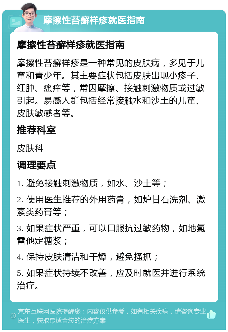 摩擦性苔癣样疹就医指南 摩擦性苔癣样疹就医指南 摩擦性苔癣样疹是一种常见的皮肤病，多见于儿童和青少年。其主要症状包括皮肤出现小疹子、红肿、瘙痒等，常因摩擦、接触刺激物质或过敏引起。易感人群包括经常接触水和沙土的儿童、皮肤敏感者等。 推荐科室 皮肤科 调理要点 1. 避免接触刺激物质，如水、沙土等； 2. 使用医生推荐的外用药膏，如炉甘石洗剂、激素类药膏等； 3. 如果症状严重，可以口服抗过敏药物，如地氯雷他定糖浆； 4. 保持皮肤清洁和干燥，避免搔抓； 5. 如果症状持续不改善，应及时就医并进行系统治疗。