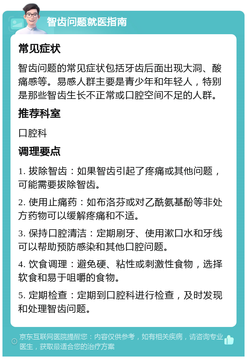 智齿问题就医指南 常见症状 智齿问题的常见症状包括牙齿后面出现大洞、酸痛感等。易感人群主要是青少年和年轻人，特别是那些智齿生长不正常或口腔空间不足的人群。 推荐科室 口腔科 调理要点 1. 拔除智齿：如果智齿引起了疼痛或其他问题，可能需要拔除智齿。 2. 使用止痛药：如布洛芬或对乙酰氨基酚等非处方药物可以缓解疼痛和不适。 3. 保持口腔清洁：定期刷牙、使用漱口水和牙线可以帮助预防感染和其他口腔问题。 4. 饮食调理：避免硬、粘性或刺激性食物，选择软食和易于咀嚼的食物。 5. 定期检查：定期到口腔科进行检查，及时发现和处理智齿问题。