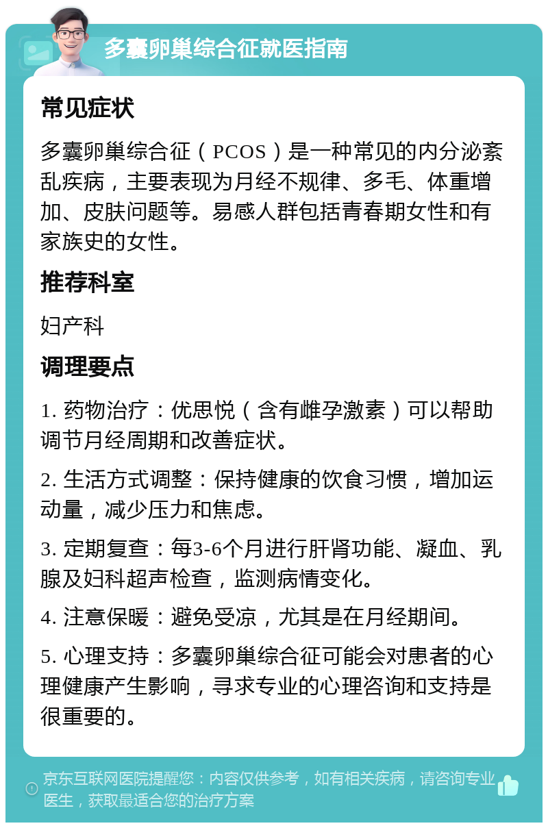 多囊卵巢综合征就医指南 常见症状 多囊卵巢综合征（PCOS）是一种常见的内分泌紊乱疾病，主要表现为月经不规律、多毛、体重增加、皮肤问题等。易感人群包括青春期女性和有家族史的女性。 推荐科室 妇产科 调理要点 1. 药物治疗：优思悦（含有雌孕激素）可以帮助调节月经周期和改善症状。 2. 生活方式调整：保持健康的饮食习惯，增加运动量，减少压力和焦虑。 3. 定期复查：每3-6个月进行肝肾功能、凝血、乳腺及妇科超声检查，监测病情变化。 4. 注意保暖：避免受凉，尤其是在月经期间。 5. 心理支持：多囊卵巢综合征可能会对患者的心理健康产生影响，寻求专业的心理咨询和支持是很重要的。