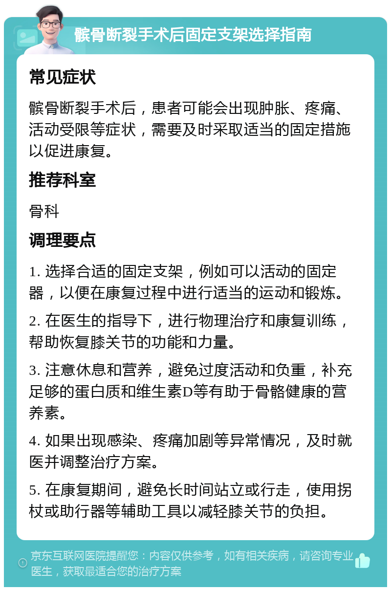 髌骨断裂手术后固定支架选择指南 常见症状 髌骨断裂手术后，患者可能会出现肿胀、疼痛、活动受限等症状，需要及时采取适当的固定措施以促进康复。 推荐科室 骨科 调理要点 1. 选择合适的固定支架，例如可以活动的固定器，以便在康复过程中进行适当的运动和锻炼。 2. 在医生的指导下，进行物理治疗和康复训练，帮助恢复膝关节的功能和力量。 3. 注意休息和营养，避免过度活动和负重，补充足够的蛋白质和维生素D等有助于骨骼健康的营养素。 4. 如果出现感染、疼痛加剧等异常情况，及时就医并调整治疗方案。 5. 在康复期间，避免长时间站立或行走，使用拐杖或助行器等辅助工具以减轻膝关节的负担。