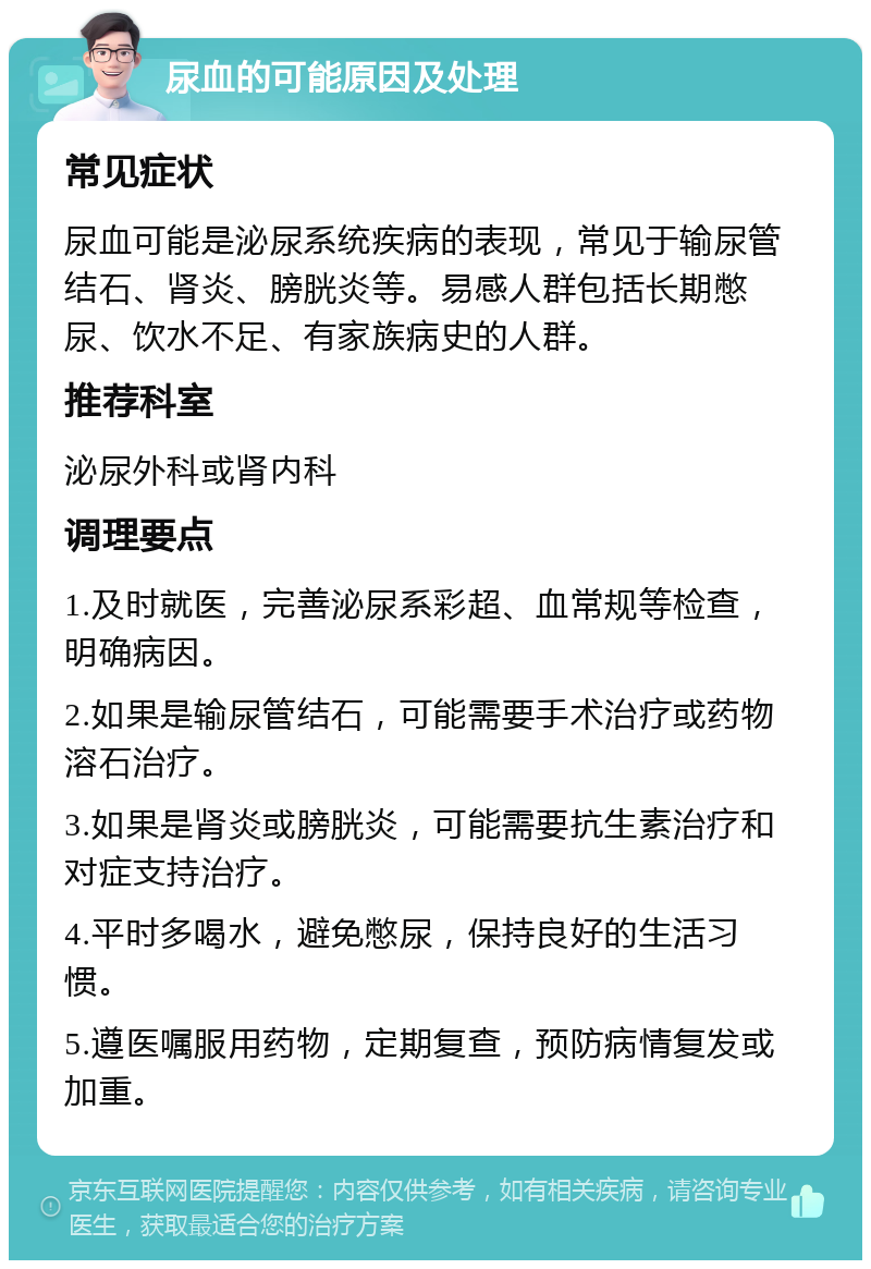 尿血的可能原因及处理 常见症状 尿血可能是泌尿系统疾病的表现，常见于输尿管结石、肾炎、膀胱炎等。易感人群包括长期憋尿、饮水不足、有家族病史的人群。 推荐科室 泌尿外科或肾内科 调理要点 1.及时就医，完善泌尿系彩超、血常规等检查，明确病因。 2.如果是输尿管结石，可能需要手术治疗或药物溶石治疗。 3.如果是肾炎或膀胱炎，可能需要抗生素治疗和对症支持治疗。 4.平时多喝水，避免憋尿，保持良好的生活习惯。 5.遵医嘱服用药物，定期复查，预防病情复发或加重。