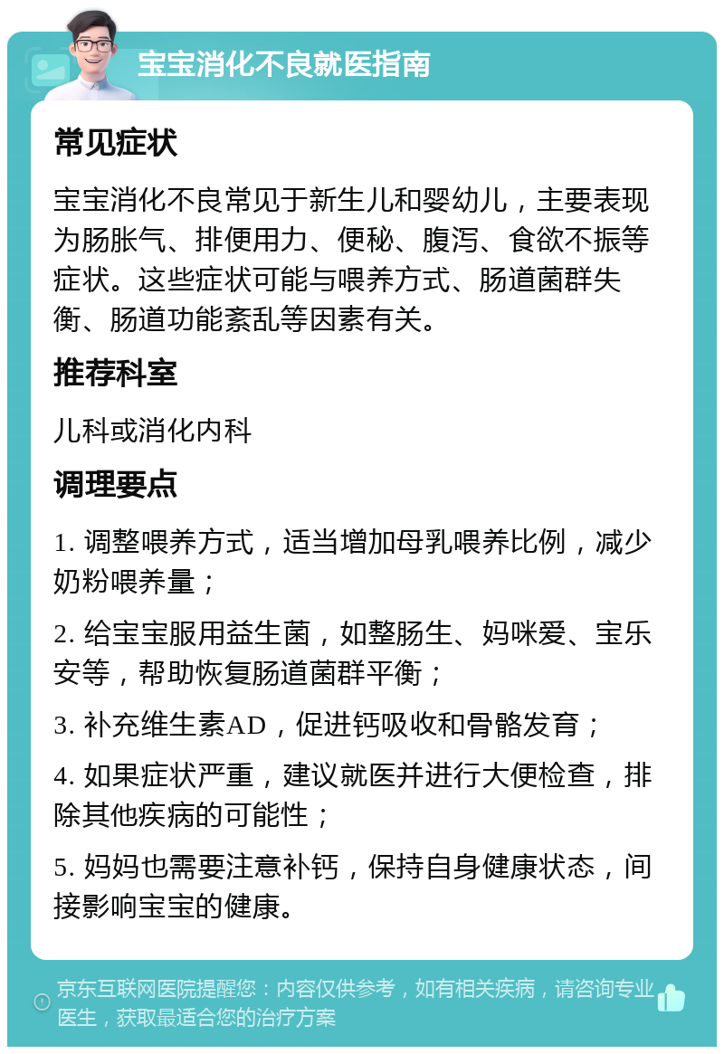 宝宝消化不良就医指南 常见症状 宝宝消化不良常见于新生儿和婴幼儿，主要表现为肠胀气、排便用力、便秘、腹泻、食欲不振等症状。这些症状可能与喂养方式、肠道菌群失衡、肠道功能紊乱等因素有关。 推荐科室 儿科或消化内科 调理要点 1. 调整喂养方式，适当增加母乳喂养比例，减少奶粉喂养量； 2. 给宝宝服用益生菌，如整肠生、妈咪爱、宝乐安等，帮助恢复肠道菌群平衡； 3. 补充维生素AD，促进钙吸收和骨骼发育； 4. 如果症状严重，建议就医并进行大便检查，排除其他疾病的可能性； 5. 妈妈也需要注意补钙，保持自身健康状态，间接影响宝宝的健康。