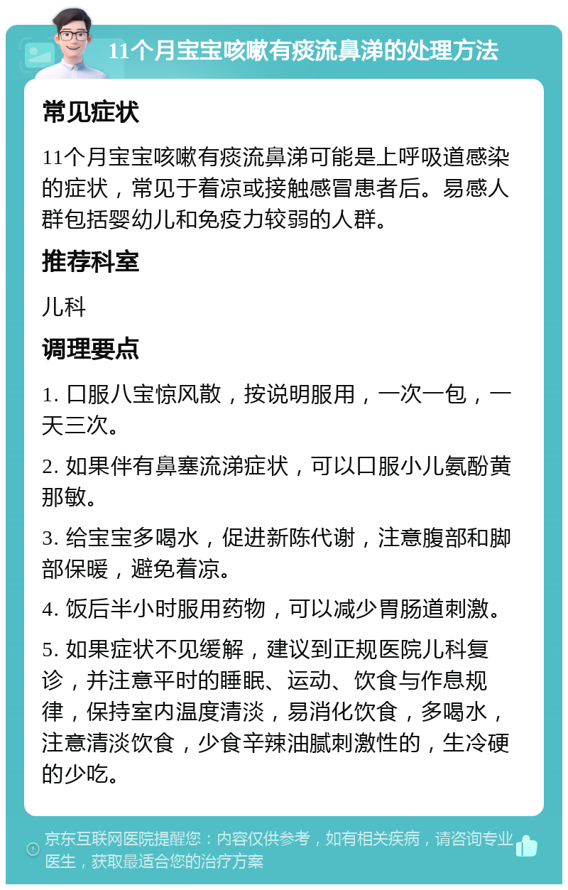 11个月宝宝咳嗽有痰流鼻涕的处理方法 常见症状 11个月宝宝咳嗽有痰流鼻涕可能是上呼吸道感染的症状，常见于着凉或接触感冒患者后。易感人群包括婴幼儿和免疫力较弱的人群。 推荐科室 儿科 调理要点 1. 口服八宝惊风散，按说明服用，一次一包，一天三次。 2. 如果伴有鼻塞流涕症状，可以口服小儿氨酚黄那敏。 3. 给宝宝多喝水，促进新陈代谢，注意腹部和脚部保暖，避免着凉。 4. 饭后半小时服用药物，可以减少胃肠道刺激。 5. 如果症状不见缓解，建议到正规医院儿科复诊，并注意平时的睡眠、运动、饮食与作息规律，保持室内温度清淡，易消化饮食，多喝水，注意清淡饮食，少食辛辣油腻刺激性的，生冷硬的少吃。