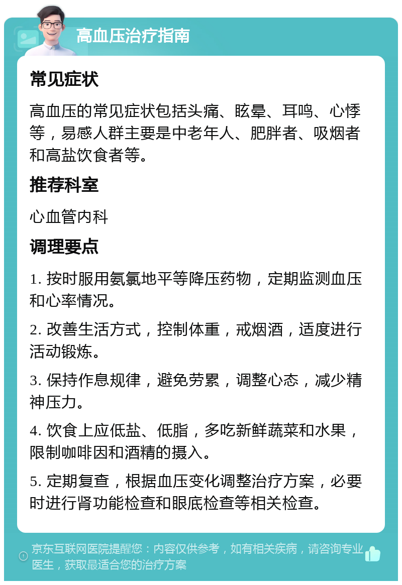 高血压治疗指南 常见症状 高血压的常见症状包括头痛、眩晕、耳鸣、心悸等，易感人群主要是中老年人、肥胖者、吸烟者和高盐饮食者等。 推荐科室 心血管内科 调理要点 1. 按时服用氨氯地平等降压药物，定期监测血压和心率情况。 2. 改善生活方式，控制体重，戒烟酒，适度进行活动锻炼。 3. 保持作息规律，避免劳累，调整心态，减少精神压力。 4. 饮食上应低盐、低脂，多吃新鲜蔬菜和水果，限制咖啡因和酒精的摄入。 5. 定期复查，根据血压变化调整治疗方案，必要时进行肾功能检查和眼底检查等相关检查。