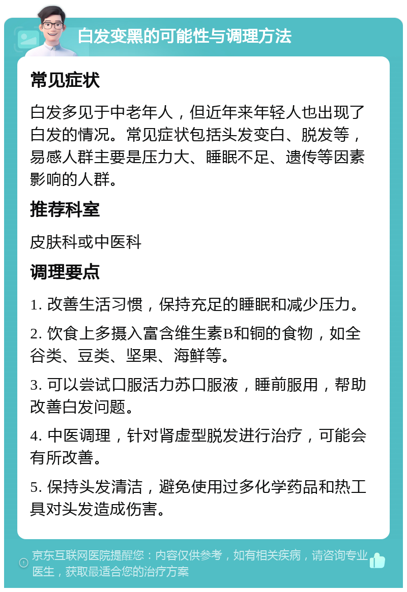 白发变黑的可能性与调理方法 常见症状 白发多见于中老年人，但近年来年轻人也出现了白发的情况。常见症状包括头发变白、脱发等，易感人群主要是压力大、睡眠不足、遗传等因素影响的人群。 推荐科室 皮肤科或中医科 调理要点 1. 改善生活习惯，保持充足的睡眠和减少压力。 2. 饮食上多摄入富含维生素B和铜的食物，如全谷类、豆类、坚果、海鲜等。 3. 可以尝试口服活力苏口服液，睡前服用，帮助改善白发问题。 4. 中医调理，针对肾虚型脱发进行治疗，可能会有所改善。 5. 保持头发清洁，避免使用过多化学药品和热工具对头发造成伤害。