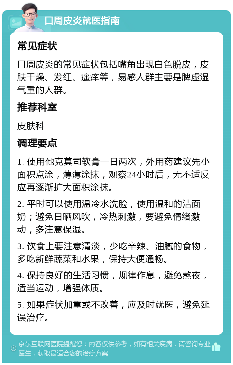 口周皮炎就医指南 常见症状 口周皮炎的常见症状包括嘴角出现白色脱皮，皮肤干燥、发红、瘙痒等，易感人群主要是脾虚湿气重的人群。 推荐科室 皮肤科 调理要点 1. 使用他克莫司软膏一日两次，外用药建议先小面积点涂，薄薄涂抹，观察24小时后，无不适反应再逐渐扩大面积涂抹。 2. 平时可以使用温冷水洗脸，使用温和的洁面奶；避免日晒风吹，冷热刺激，要避免情绪激动，多注意保湿。 3. 饮食上要注意清淡，少吃辛辣、油腻的食物，多吃新鲜蔬菜和水果，保持大便通畅。 4. 保持良好的生活习惯，规律作息，避免熬夜，适当运动，增强体质。 5. 如果症状加重或不改善，应及时就医，避免延误治疗。