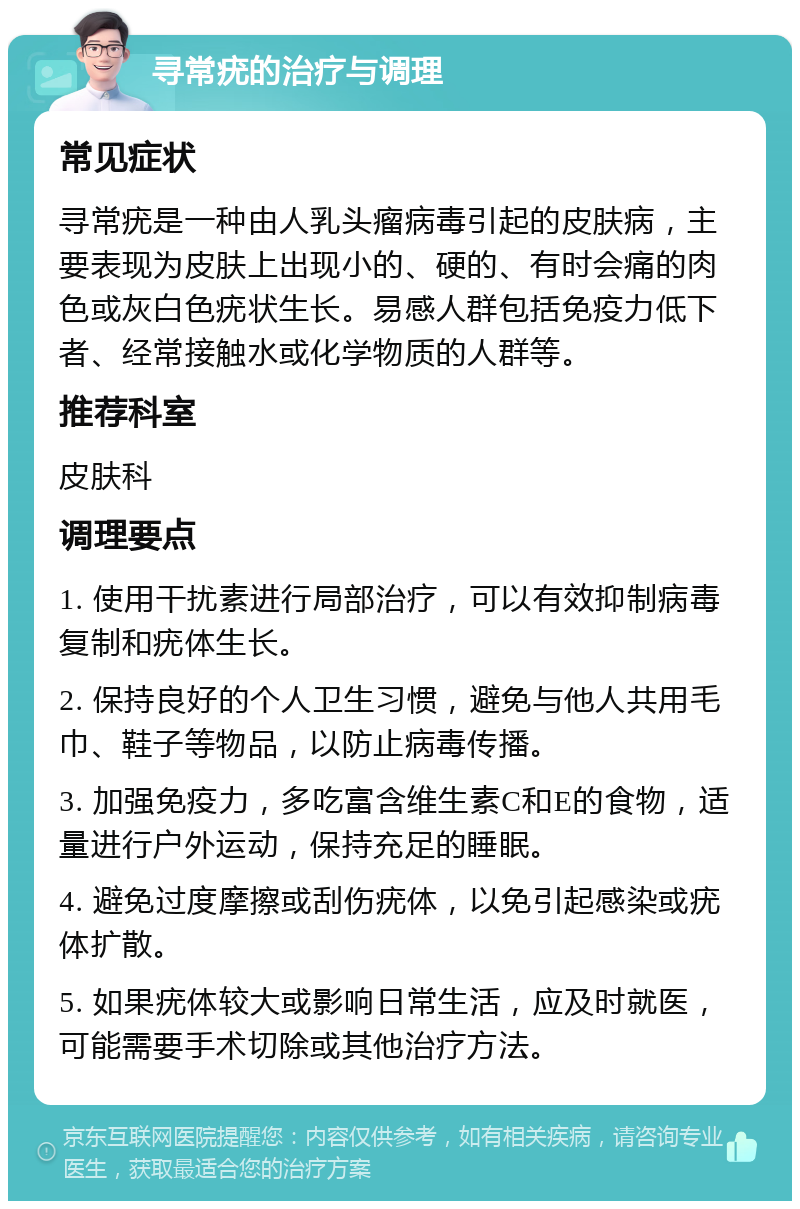 寻常疣的治疗与调理 常见症状 寻常疣是一种由人乳头瘤病毒引起的皮肤病，主要表现为皮肤上出现小的、硬的、有时会痛的肉色或灰白色疣状生长。易感人群包括免疫力低下者、经常接触水或化学物质的人群等。 推荐科室 皮肤科 调理要点 1. 使用干扰素进行局部治疗，可以有效抑制病毒复制和疣体生长。 2. 保持良好的个人卫生习惯，避免与他人共用毛巾、鞋子等物品，以防止病毒传播。 3. 加强免疫力，多吃富含维生素C和E的食物，适量进行户外运动，保持充足的睡眠。 4. 避免过度摩擦或刮伤疣体，以免引起感染或疣体扩散。 5. 如果疣体较大或影响日常生活，应及时就医，可能需要手术切除或其他治疗方法。