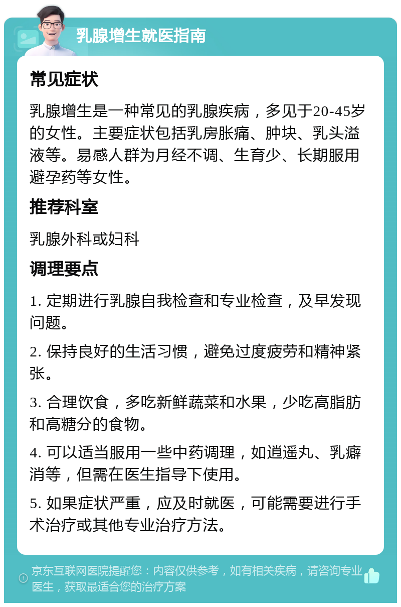 乳腺增生就医指南 常见症状 乳腺增生是一种常见的乳腺疾病，多见于20-45岁的女性。主要症状包括乳房胀痛、肿块、乳头溢液等。易感人群为月经不调、生育少、长期服用避孕药等女性。 推荐科室 乳腺外科或妇科 调理要点 1. 定期进行乳腺自我检查和专业检查，及早发现问题。 2. 保持良好的生活习惯，避免过度疲劳和精神紧张。 3. 合理饮食，多吃新鲜蔬菜和水果，少吃高脂肪和高糖分的食物。 4. 可以适当服用一些中药调理，如逍遥丸、乳癖消等，但需在医生指导下使用。 5. 如果症状严重，应及时就医，可能需要进行手术治疗或其他专业治疗方法。