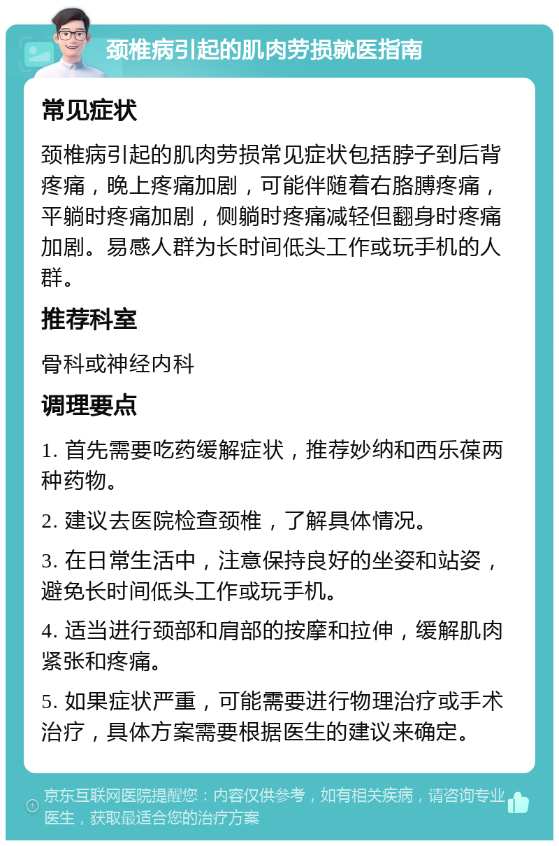 颈椎病引起的肌肉劳损就医指南 常见症状 颈椎病引起的肌肉劳损常见症状包括脖子到后背疼痛，晚上疼痛加剧，可能伴随着右胳膊疼痛，平躺时疼痛加剧，侧躺时疼痛减轻但翻身时疼痛加剧。易感人群为长时间低头工作或玩手机的人群。 推荐科室 骨科或神经内科 调理要点 1. 首先需要吃药缓解症状，推荐妙纳和西乐葆两种药物。 2. 建议去医院检查颈椎，了解具体情况。 3. 在日常生活中，注意保持良好的坐姿和站姿，避免长时间低头工作或玩手机。 4. 适当进行颈部和肩部的按摩和拉伸，缓解肌肉紧张和疼痛。 5. 如果症状严重，可能需要进行物理治疗或手术治疗，具体方案需要根据医生的建议来确定。