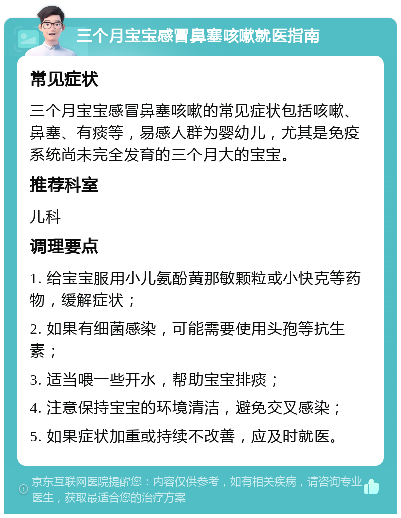 三个月宝宝感冒鼻塞咳嗽就医指南 常见症状 三个月宝宝感冒鼻塞咳嗽的常见症状包括咳嗽、鼻塞、有痰等，易感人群为婴幼儿，尤其是免疫系统尚未完全发育的三个月大的宝宝。 推荐科室 儿科 调理要点 1. 给宝宝服用小儿氨酚黄那敏颗粒或小快克等药物，缓解症状； 2. 如果有细菌感染，可能需要使用头孢等抗生素； 3. 适当喂一些开水，帮助宝宝排痰； 4. 注意保持宝宝的环境清洁，避免交叉感染； 5. 如果症状加重或持续不改善，应及时就医。