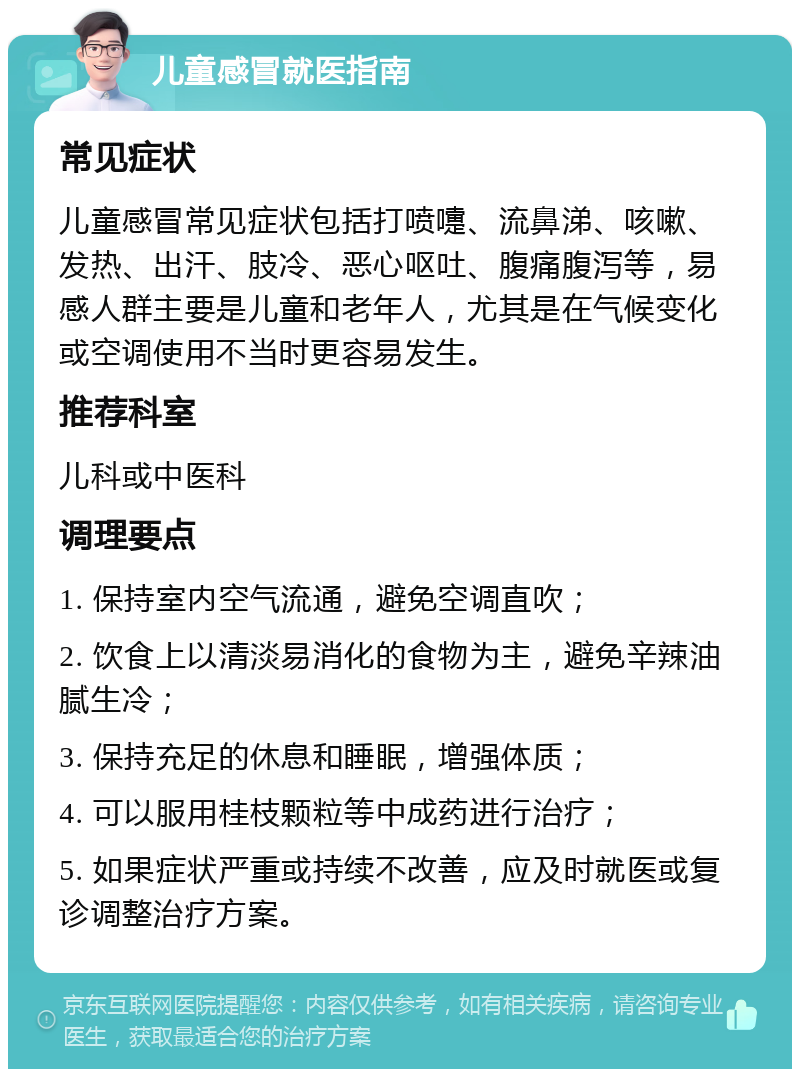 儿童感冒就医指南 常见症状 儿童感冒常见症状包括打喷嚏、流鼻涕、咳嗽、发热、出汗、肢冷、恶心呕吐、腹痛腹泻等，易感人群主要是儿童和老年人，尤其是在气候变化或空调使用不当时更容易发生。 推荐科室 儿科或中医科 调理要点 1. 保持室内空气流通，避免空调直吹； 2. 饮食上以清淡易消化的食物为主，避免辛辣油腻生冷； 3. 保持充足的休息和睡眠，增强体质； 4. 可以服用桂枝颗粒等中成药进行治疗； 5. 如果症状严重或持续不改善，应及时就医或复诊调整治疗方案。