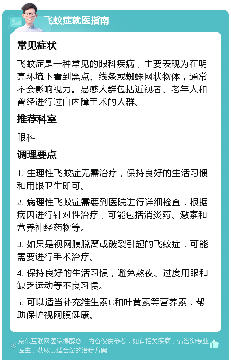 飞蚊症就医指南 常见症状 飞蚊症是一种常见的眼科疾病，主要表现为在明亮环境下看到黑点、线条或蜘蛛网状物体，通常不会影响视力。易感人群包括近视者、老年人和曾经进行过白内障手术的人群。 推荐科室 眼科 调理要点 1. 生理性飞蚊症无需治疗，保持良好的生活习惯和用眼卫生即可。 2. 病理性飞蚊症需要到医院进行详细检查，根据病因进行针对性治疗，可能包括消炎药、激素和营养神经药物等。 3. 如果是视网膜脱离或破裂引起的飞蚊症，可能需要进行手术治疗。 4. 保持良好的生活习惯，避免熬夜、过度用眼和缺乏运动等不良习惯。 5. 可以适当补充维生素C和叶黄素等营养素，帮助保护视网膜健康。