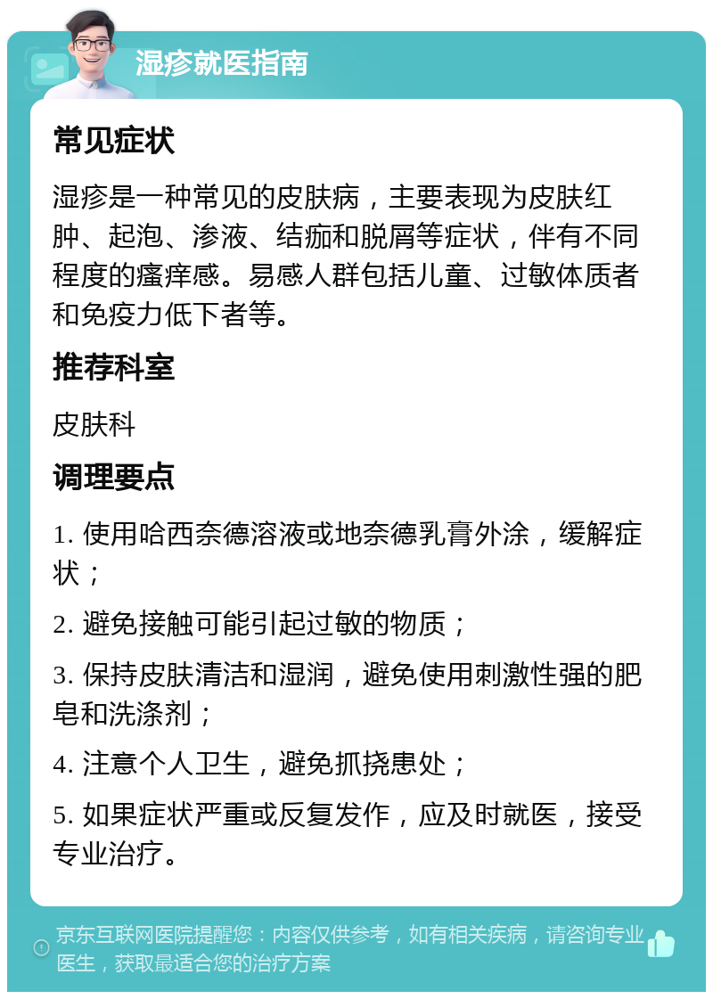 湿疹就医指南 常见症状 湿疹是一种常见的皮肤病，主要表现为皮肤红肿、起泡、渗液、结痂和脱屑等症状，伴有不同程度的瘙痒感。易感人群包括儿童、过敏体质者和免疫力低下者等。 推荐科室 皮肤科 调理要点 1. 使用哈西奈德溶液或地奈德乳膏外涂，缓解症状； 2. 避免接触可能引起过敏的物质； 3. 保持皮肤清洁和湿润，避免使用刺激性强的肥皂和洗涤剂； 4. 注意个人卫生，避免抓挠患处； 5. 如果症状严重或反复发作，应及时就医，接受专业治疗。