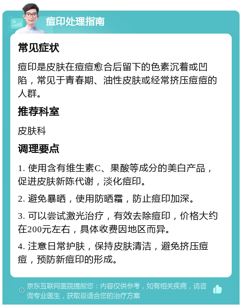 痘印处理指南 常见症状 痘印是皮肤在痘痘愈合后留下的色素沉着或凹陷，常见于青春期、油性皮肤或经常挤压痘痘的人群。 推荐科室 皮肤科 调理要点 1. 使用含有维生素C、果酸等成分的美白产品，促进皮肤新陈代谢，淡化痘印。 2. 避免暴晒，使用防晒霜，防止痘印加深。 3. 可以尝试激光治疗，有效去除痘印，价格大约在200元左右，具体收费因地区而异。 4. 注意日常护肤，保持皮肤清洁，避免挤压痘痘，预防新痘印的形成。