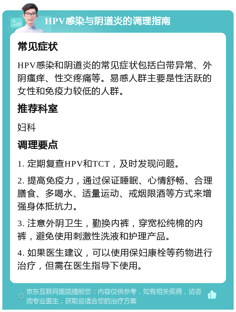 HPV感染与阴道炎的调理指南 常见症状 HPV感染和阴道炎的常见症状包括白带异常、外阴瘙痒、性交疼痛等。易感人群主要是性活跃的女性和免疫力较低的人群。 推荐科室 妇科 调理要点 1. 定期复查HPV和TCT，及时发现问题。 2. 提高免疫力，通过保证睡眠、心情舒畅、合理膳食、多喝水、适量运动、戒烟限酒等方式来增强身体抵抗力。 3. 注意外阴卫生，勤换内裤，穿宽松纯棉的内裤，避免使用刺激性洗液和护理产品。 4. 如果医生建议，可以使用保妇康栓等药物进行治疗，但需在医生指导下使用。